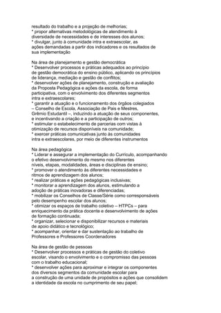 resultado do trabalho e a projeção de melhorias;
* propor alternativas metodológicas de atendimento à
diversidade de necessidades e de interesses dos alunos;
* divulgar, junto à comunidade intra e extraescolar, as
ações demandadas a partir dos indicadores e os resultados de
sua implementação
Na área de planejamento e gestão democrática
* Desenvolver processos e práticas adequados ao princípio
de gestão democrática do ensino público, aplicando os princípios
de liderança, mediação e gestão de conflitos;
* desenvolver ações de planejamento, construção e avaliação
da Proposta Pedagógica e ações da escola, de forma
participativa, com o envolvimento dos diferentes segmentos
intra e extraescolares;
* garantir a atuação e o funcionamento dos órgãos colegiados
– Conselho de Escola, Associação de Pais e Mestres,
Grêmio Estudantil –, induzindo a atuação de seus componentes,
e incentivando a criação e a participação de outros;
* estimular o estabelecimento de parcerias com vistas à
otimização de recursos disponíveis na comunidade;
* exercer práticas comunicativas junto às comunidades
intra e extraescolares, por meio de diferentes instrumentos
Na área pedagógica
* Liderar e assegurar a implementação do Currículo, acompanhando
o efetivo desenvolvimento do mesmo nos diferentes
níveis, etapas, modalidades, áreas e disciplinas de ensino;
* promover o atendimento às diferentes necessidades e
ritmos de aprendizagem dos alunos;
* realizar práticas e ações pedagógicas inclusivas;
* monitorar a aprendizagem dos alunos, estimulando a
adoção de práticas inovadoras e diferenciadas;
* mobilizar os Conselhos de Classe/Série como corresponsáveis
pelo desempenho escolar dos alunos;
* otimizar os espaços de trabalho coletivo – HTPCs – para
enriquecimento da prática docente e desenvolvimento de ações
de formação continuada;
* organizar, selecionar e disponibilizar recursos e materiais
de apoio didático e tecnológico;
* acompanhar, orientar e dar sustentação ao trabalho de
Professores e Professores Coordenadores
Na área de gestão de pessoas
* Desenvolver processos e práticas de gestão do coletivo
escolar, visando o envolvimento e o compromisso das pessoas
com o trabalho educacional;
* desenvolver ações para aproximar e integrar os componentes
dos diversos segmentos da comunidade escolar para
a construção de uma unidade de propósitos e ações que consolidem
a identidade da escola no cumprimento de seu papel;
 