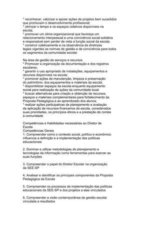 * reconhecer, valorizar e apoiar ações de projetos bem sucedidos
que promovam o desenvolvimento profissional;
* otimizar o tempo e os espaços coletivos disponíveis na
escola;
* promover um clima organizacional que favoreça um
relacionamento interpessoal e uma convivência social solidária
e responsável sem perder de vista a função social da escola;
* construir coletivamente e na observância de diretrizes
legais vigentes as normas de gestão e de convivência para todos
os segmentos da comunidade escolar
Na área de gestão de serviços e recursos
* Promover a organização da documentação e dos registros
escolares;
* garantir o uso apropriado de instalações, equipamentos e
recursos disponíveis na escola;
* promover ações de manutenção, limpeza e preservação
do patrimônio, dos equipamentos e materiais da escola;
* disponibilizar espaços da escola enquanto equipamento
social para realização de ações da comunidade local;
* buscar alternativas para criação e obtenção de recursos,
espaços e materiais complementares para fortalecimento da
Proposta Pedagógica e ao aprendizado dos alunos;
* realizar ações participativas de planejamento e avaliação
da aplicação de recursos financeiros da escola, considerados
suas prioridades, os princípios éticos e a prestação de contas
à comunidade
Competências e Habilidades necessárias ao Diretor de
Escola
Competências Gerais
1. Compreender como o contexto social, político e econômico
influencia a definição e a implementação das políticas
educacionais
2. Dominar e utilizar metodologias de planejamento e
tecnologias da informação como ferramentas para exercer as
suas funções
3. Compreender o papel do Diretor Escolar na organização
da SEE-SP
4. Analisar e identificar os principais componentes da Proposta
Pedagógica da Escola
5. Compreender os processos de implementação das políticas
educacionais da SEE-SP e dos projetos a elas vinculados
6. Compreender a visão contemporânea de gestão escolar
vinculada a resultados
 