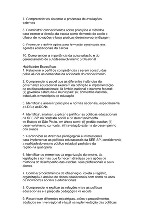 7. Compreender os sistemas e processos de avaliações
externas
8. Demonstrar conhecimentos sobre princípios e métodos
para exercer a direção da escola como elemento de apoio e
difusor de inovações e boas práticas de ensino-aprendizagem
9. Promover e definir ações para formação continuada dos
agentes educacionais da escola
10. Compreender a importância da autoavaliação e do
gerenciamento do autodesenvolvimento profissional
Habilidades Específicas
1. Relacionar o perfil de competências a serem construídas
pelos alunos às demandas da sociedade do conhecimento
2. Compreender o papel que as diferentes instâncias da
governança educacional exercem na definição e implementação
de políticas educacionais: (i) âmbito nacional e governo federal;
(ii) governos estaduais e municipais; (iii) conselhos nacional,
estaduais e municipais de educação
3. Identificar e analisar princípios e normas nacionais, especialmente
a LDB e as DCNs
4. Identificar, analisar, explicar e justificar as políticas educacionais
da SEE-SP, no contexto social e de desenvolvimento
do Estado de São Paulo, em áreas como: (i) gestão escolar; (ii)
desenvolvimento curricular; (iii) avaliação externa do desempenho
dos alunos
5. Reconhecer as diretrizes pedagógicas e institucionais
para implementar as políticas educacionais da SEE-SP, considerando
a realidade do ensino público estadual paulista e da
região na qual opera
6. Identificar os elementos da organização do ensino, da
legislação e normas que fornecem diretrizes para ações de
melhoria do desempenho das escolas, seus profissionais e seus
alunos
7. Dominar procedimentos de observação, coleta e registro,
organização e análise de dados educacionais bem como os usos
de indicadores sociais e educacionais
8. Compreender e explicar as relações entre as políticas
educacionais e a proposta pedagógica da escola
9. Reconhecer diferentes estratégias, ações e procedimentos
adotados em nível regional e local na implementação das políticas
 