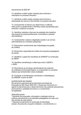 educacionais da SEE-SP
10. Identificar e definir ações variadas para enfrentar a
indisciplina no processo educativo
11. Identificar e definir ações variadas para fomentar a
participação dos alunos e das famílias no processo educativo
12. Compreender os fatores que determinam a violência
entre jovens e adolescentes e identificar ações apropriadas para
enfrentar a violência na escola
13. Identificar métodos e técnicas de avaliação dos trabalhos
das equipes da escola (professores, funcionários e pessoal
administrativo)
14. Compreender e aplicar a legislação escolar e as normas
administrativas em contextos adequados
15. Demonstrar conhecimento das metodologias de gestão
de conflitos
16. Demonstrar capacidade de análise de propostas pedagógicas
da escola
17. Identificar o papel dos resultados do SARESP na construção
do IDESP
18. Identificar semelhanças e diferenças entre o IDESP e
o IDEB
19. Reconhecer as principais características dos sistemas
de avaliação da Educação Básica, e compreender os conceitos
básicos que fundamentam estas avaliações
20. Conhecer os fundamentos conceituais e metodológicos
do SARESP a partir de 2007
SUPERVISOR DE ENSINO
Na estrutura organizacional da Secretaria de Estado da
Educação de São Paulo (SEE-SP), o Supervisor de Ensino é o
agente fundamental para o desenvolvimento das políticas educacionais,
promovendo a qualidade de ensino e o cumprimento
da legalidade
Atribuições gerais
* Elemento de proposição, articulação e mediação entre as
políticas educacionais e as propostas pedagógicas de cada uma
das escolas da rede pública;
* liderança fundamental na construção da identidade
escolar, favorecendo, enquanto mediador, o envolvimento e o
 