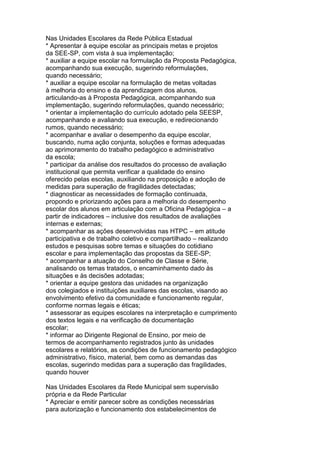 Nas Unidades Escolares da Rede Pública Estadual
* Apresentar à equipe escolar as principais metas e projetos
da SEE-SP, com vista à sua implementação;
* auxiliar a equipe escolar na formulação da Proposta Pedagógica,
acompanhando sua execução, sugerindo reformulações,
quando necessário;
* auxiliar a equipe escolar na formulação de metas voltadas
à melhoria do ensino e da aprendizagem dos alunos,
articulando-as à Proposta Pedagógica, acompanhando sua
implementação, sugerindo reformulações, quando necessário;
* orientar a implementação do currículo adotado pela SEESP,
acompanhando e avaliando sua execução, e redirecionando
rumos, quando necessário;
* acompanhar e avaliar o desempenho da equipe escolar,
buscando, numa ação conjunta, soluções e formas adequadas
ao aprimoramento do trabalho pedagógico e administrativo
da escola;
* participar da análise dos resultados do processo de avaliação
institucional que permita verificar a qualidade do ensino
oferecido pelas escolas, auxiliando na proposição e adoção de
medidas para superação de fragilidades detectadas;
* diagnosticar as necessidades de formação continuada,
propondo e priorizando ações para a melhoria do desempenho
escolar dos alunos em articulação com a Oficina Pedagógica – a
partir de indicadores – inclusive dos resultados de avaliações
internas e externas;
* acompanhar as ações desenvolvidas nas HTPC – em atitude
participativa e de trabalho coletivo e compartilhado – realizando
estudos e pesquisas sobre temas e situações do cotidiano
escolar e para implementação das propostas da SEE-SP;
* acompanhar a atuação do Conselho de Classe e Série,
analisando os temas tratados, o encaminhamento dado às
situações e às decisões adotadas;
* orientar a equipe gestora das unidades na organização
dos colegiados e instituições auxiliares das escolas, visando ao
envolvimento efetivo da comunidade e funcionamento regular,
conforme normas legais e éticas;
* assessorar as equipes escolares na interpretação e cumprimento
dos textos legais e na verificação de documentação
escolar;
* informar ao Dirigente Regional de Ensino, por meio de
termos de acompanhamento registrados junto às unidades
escolares e relatórios, as condições de funcionamento pedagógico
administrativo, físico, material, bem como as demandas das
escolas, sugerindo medidas para a superação das fragilidades,
quando houver
Nas Unidades Escolares da Rede Municipal sem supervisão
própria e da Rede Particular
* Apreciar e emitir parecer sobre as condições necessárias
para autorização e funcionamento dos estabelecimentos de
 