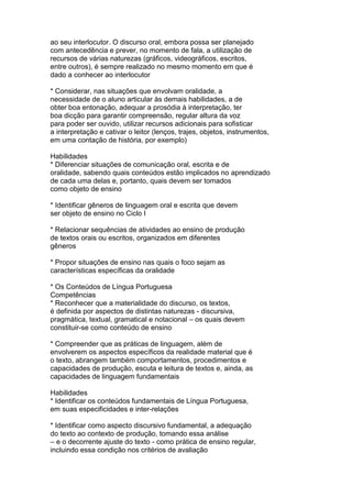 ao seu interlocutor. O discurso oral, embora possa ser planejado
com antecedência e prever, no momento de fala, a utilização de
recursos de várias naturezas (gráficos, videográficos, escritos,
entre outros), é sempre realizado no mesmo momento em que é
dado a conhecer ao interlocutor
* Considerar, nas situações que envolvam oralidade, a
necessidade de o aluno articular às demais habilidades, a de
obter boa entonação, adequar a prosódia à interpretação, ter
boa dicção para garantir compreensão, regular altura da voz
para poder ser ouvido, utilizar recursos adicionais para sofisticar
a interpretação e cativar o leitor (lenços, trajes, objetos, instrumentos,
em uma contação de história, por exemplo)
Habilidades
* Diferenciar situações de comunicação oral, escrita e de
oralidade, sabendo quais conteúdos estão implicados no aprendizado
de cada uma delas e, portanto, quais devem ser tomados
como objeto de ensino
* Identificar gêneros de linguagem oral e escrita que devem
ser objeto de ensino no Ciclo I
* Relacionar sequências de atividades ao ensino de produção
de textos orais ou escritos, organizados em diferentes
gêneros
* Propor situações de ensino nas quais o foco sejam as
características específicas da oralidade
* Os Conteúdos de Língua Portuguesa
Competências
* Reconhecer que a materialidade do discurso, os textos,
é definida por aspectos de distintas naturezas - discursiva,
pragmática, textual, gramatical e notacional – os quais devem
constituir-se como conteúdo de ensino
* Compreender que as práticas de linguagem, além de
envolverem os aspectos específicos da realidade material que é
o texto, abrangem também comportamentos, procedimentos e
capacidades de produção, escuta e leitura de textos e, ainda, as
capacidades de linguagem fundamentais
Habilidades
* Identificar os conteúdos fundamentais de Língua Portuguesa,
em suas especificidades e inter-relações
* Identificar como aspecto discursivo fundamental, a adequação
do texto ao contexto de produção, tomando essa análise
– e o decorrente ajuste do texto - como prática de ensino regular,
incluindo essa condição nos critérios de avaliação
 
