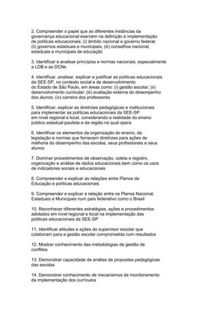2. Compreender o papel que as diferentes instâncias da
governança educacional exercem na definição e implementação
de políticas educacionais: (i) âmbito nacional e governo federal;
(ii) governos estaduais e municipais; (iii) conselhos nacional,
estaduais e municipais de educação
3. Identificar e analisar princípios e normas nacionais, especialmente
a LDB e as DCNs
4. Identificar, analisar, explicar e justificar as políticas educacionais
da SEE-SP, no contexto social e de desenvolvimento
do Estado de São Paulo, em áreas como: (i) gestão escolar; (ii)
desenvolvimento curricular; (iii) avaliação externa do desempenho
dos alunos; (iv) carreira dos professores
5. Identificar, explicar as diretrizes pedagógicas e institucionais
para implementar as políticas educacionais da SEE-SP
em nível regional e local, considerando a realidade do ensino
público estadual paulista e da região na qual opera
6. Identificar os elementos da organização do ensino, da
legislação e normas que fornecem diretrizes para ações de
melhoria do desempenho das escolas, seus profissionais e seus
alunos
7. Dominar procedimentos de observação, coleta e registro,
organização e análise de dados educacionais bem como os usos
de indicadores sociais e educacionais
8. Compreender e explicar as relações entre Planos de
Educação e políticas educacionais
9. Compreender e explicar a relação entre os Planos Nacional,
Estaduais e Municipais num país federativo como o Brasil
10. Reconhecer diferentes estratégias, ações e procedimentos
adotados em nível regional e local na implementação das
políticas educacionais da SEE-SP
11. Identificar atitudes e ações do supervisor escolar que
colaboram para a gestão escolar comprometida com resultados
12. Mostrar conhecimento das metodologias de gestão de
conflitos
13. Demonstrar capacidade de análise de propostas pedagógicas
das escolas
14. Demonstrar conhecimento de mecanismos de monitoramento
da implementação dos currículos
 
