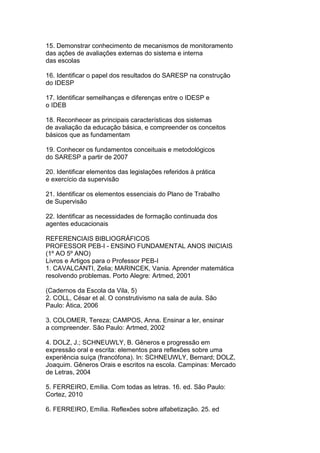 15. Demonstrar conhecimento de mecanismos de monitoramento
das ações de avaliações externas do sistema e interna
das escolas
16. Identificar o papel dos resultados do SARESP na construção
do IDESP
17. Identificar semelhanças e diferenças entre o IDESP e
o IDEB
18. Reconhecer as principais características dos sistemas
de avaliação da educação básica, e compreender os conceitos
básicos que as fundamentam
19. Conhecer os fundamentos conceituais e metodológicos
do SARESP a partir de 2007
20. Identificar elementos das legislações referidos à prática
e exercício da supervisão
21. Identificar os elementos essenciais do Plano de Trabalho
de Supervisão
22. Identificar as necessidades de formação continuada dos
agentes educacionais
REFERENCIAIS BIBLIOGRÁFICOS
PROFESSOR PEB-I - ENSINO FUNDAMENTAL ANOS INICIAIS
(1º AO 5º ANO)
Livros e Artigos para o Professor PEB-I
1. CAVALCANTI, Zelia; MARINCEK, Vania. Aprender matemática
resolvendo problemas. Porto Alegre: Artmed, 2001
(Cadernos da Escola da Vila, 5)
2. COLL, César et al. O construtivismo na sala de aula. São
Paulo: Ática, 2006
3. COLOMER, Tereza; CAMPOS, Anna. Ensinar a ler, ensinar
a compreender. São Paulo: Artmed, 2002
4. DOLZ, J.; SCHNEUWLY, B. Gêneros e progressão em
expressão oral e escrita: elementos para reflexões sobre uma
experiência suíça (francófona). In: SCHNEUWLY, Bernard; DOLZ,
Joaquim. Gêneros Orais e escritos na escola. Campinas: Mercado
de Letras, 2004
5. FERREIRO, Emília. Com todas as letras. 16. ed. São Paulo:
Cortez, 2010
6. FERREIRO, Emília. Reflexões sobre alfabetização. 25. ed
 