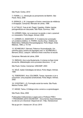 São Paulo: Cortez, 2010
7. FIORIN, J. L. Introdução ao pensamento de Bakhtin. São
Paulo: Ática, 2006
8. GERALDI, J. W. Linguagem e Ensino: exercícios de militância
e divulgação. Campinas: Mercado de Letras, 1996
9. LA TAILLE, Yves et alii. Piaget, Vygotsky, Wallon: teorias
psicogenéticas em discussão. São Paulo: Summus, 1992
10. LERNER, Delia. Ler e escrever na escola: o real, o possível
e o necessário. Porto Alegre: Artmed, 2002
11. LERNER, D.; SADOVSKY, P. O sistema de numeração:
um problema didático. In: PARRA, Cecília (Org.). Didática da
Matemática: Reflexões Psicopedagógicas. Porto Alegre: Artes
Médicas, 1996. p. 73-155
12. SCHNEUWLY, Bernard. Palavra e ficcionalização: Um
caminho para o ensino da linguagem oral. In: SCHNEUWLY,
Bernard; DOLZ, Joaquim. Gêneros Orais e escritos na escola
Campinas: Mercado de Letras, 2004
13. SMOLKA, Ana Luíza Bustamante. A criança na fase inicial
da escrita. Alfabetização como processo discursivo. 11. ed
São Paulo: Cortez; Campinas: UNICAMP, 2003
14. SOLÉ, Isabel. Estratégias de leitura. Porto Alegre: Artmed,
1998
15. TEBEROSKY, Ana; COLOMER, Teresa. Aprender a Ler e
a Escrever: uma proposta construtivista. Porto Alegre: Artmed,
2002
16. VYGOTSKY, L.S. Formação social da mente. São Paulo:
Martins Fontes, 2007
17. WEISZ, Telma. O Diálogo entre o ensino e a aprendizagem
São Paulo: Ática, 2002
Publicações Institucionais e Legais para o Professor PEB-I
> PROGRAMA LER E ESCREVER – Documentos disponibilizados
no site do Ler e Escrever: Disponível em: <http: //lereescrever
fde.sp.gov.br>. Acesso em: 25 out. 2010
 
