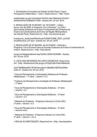 1. Orientações Curriculares do Estado de São Paulo: Língua
Portuguesa e Matemática – Ciclo I. Disponível em: <http: //www
rededosaber.sp.gov.br/portais/LinkClick.aspx?fileticket=k%2b%
2bAb0vwiHw%3d&tabid=1026>. Acesso em: 25 out. 2010
2. RESOLUÇÃO SE Nº 86/2007, de 19/12/2007 – Institui,
para o ano de 2008, o Programa “Ler e Escrever”, no Ciclo I
das Escolas Estaduais de Ensino Fundamental das Diretorias de
Ensino da Coordenadoria de Ensino da Região Metropolitana
da Grande Paulo. Disponível em: <http: //cei.edunet.sp.gov
br/arquivos_resolucoes/Resolucao%20SE%2086_2007_Ler%20
e%20Escrever_EF.doc>. Acesso em: 25 out. 2010
3. RESOLUÇÃO SE Nº 96/2008, de 23/12/2008 – Estende o
Programa “Ler e Escrever”para as Escolas Estaduais de Ensino Fundamental do
Interior. Disponível em: <http: //lise.edunet
sp.gov.br/sislegis/detresol.asp?strAto=200812230096>. Acesso
em: 25 out. 2010
4. LISTA DOS MATERIAIS DO LER E ESCREVER. Disponíveis
em: <http: //lereescrever.fde.sp.gov.br/SysPublic/InternaMaterial
aspx?alkfjlklkjaslkA=301&manudjsns=2&tpMat=0&FiltroDeNot
icias=3>. Acesso em: 25 out. 2010
* Guia de Planejamento e Orientações Didáticas do Professor
Alfabetizador – 1ª série – volume 1 e 2
* Caderno de Planejamento e Avaliação do Professor Alfabetizador
– 1ª série
* Guia de Planejamento e Orientações Didáticas – 2ª série
– volume 1 e 2
* Guia de Planejamento e Orientações Didáticas – 3ª série
– volume 1 e 2
* Material do Professor – Programa Intensivo no Ciclo (PIC)
3ª série – volume 1 e 2
* Guia de Planejamento e Orientações Didáticas – 4ª série
– volume único
* Material do Professor - Programa Intensivo no Ciclo (PIC)
4ª série – volume 1, 2 e 3
> BOLSA ALFABETIZAÇÃO. Disponível em: <http: //escolapublica
 