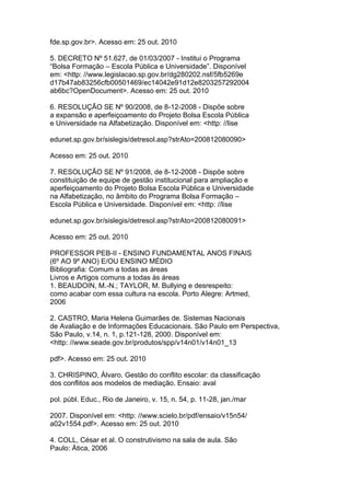 fde.sp.gov.br>. Acesso em: 25 out. 2010
5. DECRETO Nº 51.627, de 01/03/2007 - Institui o Programa
“Bolsa Formação – Escola Pública e Universidade”. Disponível
em: <http: //www.legislacao.sp.gov.br/dg280202.nsf/5fb5269e
d17b47ab83256cfb00501469/ec14042e91d12e8203257292004
ab6bc?OpenDocument>. Acesso em: 25 out. 2010
6. RESOLUÇÃO SE Nº 90/2008, de 8-12-2008 - Dispõe sobre
a expansão e aperfeiçoamento do Projeto Bolsa Escola Pública
e Universidade na Alfabetização. Disponível em: <http: //lise
edunet.sp.gov.br/sislegis/detresol.asp?strAto=200812080090>
Acesso em: 25 out. 2010
7. RESOLUÇÃO SE Nº 91/2008, de 8-12-2008 - Dispõe sobre
constituição de equipe de gestão institucional para ampliação e
aperfeiçoamento do Projeto Bolsa Escola Pública e Universidade
na Alfabetização, no âmbito do Programa Bolsa Formação –
Escola Pública e Universidade. Disponível em: <http: //lise
edunet.sp.gov.br/sislegis/detresol.asp?strAto=200812080091>
Acesso em: 25 out. 2010
PROFESSOR PEB-II - ENSINO FUNDAMENTAL ANOS FINAIS
(6º AO 9º ANO) E/OU ENSINO MÉDIO
Bibliografia: Comum a todas as áreas
Livros e Artigos comuns a todas às áreas
1. BEAUDOIN, M.-N.; TAYLOR, M. Bullying e desrespeito:
como acabar com essa cultura na escola. Porto Alegre: Artmed,
2006
2. CASTRO, Maria Helena Guimarães de. Sistemas Nacionais
de Avaliação e de Informações Educacionais. São Paulo em Perspectiva,
São Paulo, v.14, n. 1, p.121-128, 2000. Disponível em:
<http: //www.seade.gov.br/produtos/spp/v14n01/v14n01_13
pdf>. Acesso em: 25 out. 2010
3. CHRISPINO, Álvaro. Gestão do conflito escolar: da classificação
dos conflitos aos modelos de mediação. Ensaio: aval
pol. públ. Educ., Rio de Janeiro, v. 15, n. 54, p. 11-28, jan./mar
2007. Disponível em: <http: //www.scielo.br/pdf/ensaio/v15n54/
a02v1554.pdf>. Acesso em: 25 out. 2010
4. COLL, César et al. O construtivismo na sala de aula. São
Paulo: Ática, 2006
 