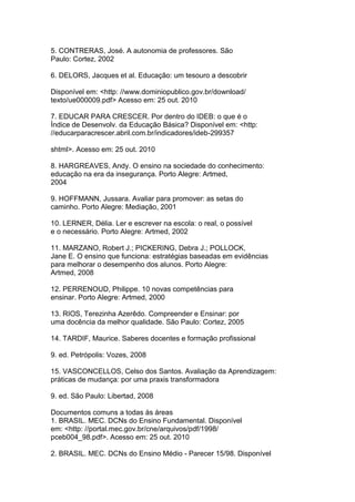 5. CONTRERAS, José. A autonomia de professores. São
Paulo: Cortez, 2002
6. DELORS, Jacques et al. Educação: um tesouro a descobrir
Disponível em: <http: //www.dominiopublico.gov.br/download/
texto/ue000009.pdf> Acesso em: 25 out. 2010
7. EDUCAR PARA CRESCER. Por dentro do IDEB: o que é o
Índice de Desenvolv. da Educação Básica? Disponível em: <http:
//educarparacrescer.abril.com.br/indicadores/ideb-299357
shtml>. Acesso em: 25 out. 2010
8. HARGREAVES, Andy. O ensino na sociedade do conhecimento:
educação na era da insegurança. Porto Alegre: Artmed,
2004
9. HOFFMANN, Jussara. Avaliar para promover: as setas do
caminho. Porto Alegre: Mediação, 2001
10. LERNER, Délia. Ler e escrever na escola: o real, o possível
e o necessário. Porto Alegre: Artmed, 2002
11. MARZANO, Robert J.; PICKERING, Debra J.; POLLOCK,
Jane E. O ensino que funciona: estratégias baseadas em evidências
para melhorar o desempenho dos alunos. Porto Alegre:
Artmed, 2008
12. PERRENOUD, Philippe. 10 novas competências para
ensinar. Porto Alegre: Artmed, 2000
13. RIOS, Terezinha Azerêdo. Compreender e Ensinar: por
uma docência da melhor qualidade. São Paulo: Cortez, 2005
14. TARDIF, Maurice. Saberes docentes e formação profissional
9. ed. Petrópolis: Vozes, 2008
15. VASCONCELLOS, Celso dos Santos. Avaliação da Aprendizagem:
práticas de mudança: por uma praxis transformadora
9. ed. São Paulo: Libertad, 2008
Documentos comuns a todas às áreas
1. BRASIL. MEC. DCNs do Ensino Fundamental. Disponível
em: <http: //portal.mec.gov.br/cne/arquivos/pdf/1998/
pceb004_98.pdf>. Acesso em: 25 out. 2010
2. BRASIL. MEC. DCNs do Ensino Médio - Parecer 15/98. Disponível
 