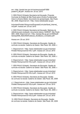 em: <http: //portal.mec.gov.br/cne/arquivos/pdf/1998/
pceb015_98.pdf>. Acesso em: 25 out. 2010
3. SÃO PAULO (Estado) Secretaria da Educação. Proposta
Curricular do Estado de São Paulo para o Ensino Fundamental
Ciclo II e Ensino Médio: documento de apresentação. São Paulo:
SE, 2008. Disponível em: <http: //www.rededosaber.sp.gov
br/portais/Portals/18/arquivos/PropostaCurricularGeral_Internet_
md.pdf>. Acesso em: 25 out. 2010
4. SÃO PAULO (Estado) Secretaria da Educação. Matrizes de
referência para avaliação: documento básico; SARESP. São Paulo:
SEE, 2009. Disponível em: <http: //saresp.fde.sp.gov.br/2009/pdf/
Saresp2008_MatrizRefAvaliacao_DocBasico_Completo.pdf>
Acesso em: 25 out. 2010
5. SÃO PAULO (Estado). Secretaria da Educação. Gestão do
currículo na escola: Caderno do Gestor. São Paulo: SE, 2008. v
1. Disponível em: <http: //www.rededosaber.sp.gov.br/portais/
Portals/18/arquivos/CG-VOL1.pdf>. Acesso em: 25 out. 2010
6. SÃO PAULO (Estado). Secretaria da Educação. Gestão do
currículo na escola: Caderno do Gestor. São Paulo: SE, 2008. v
2. Disponível em: <http: //www.rededosaber.sp.gov.br/portais/
Portals/18/arquivos/CG-VOL2.pdf>. Acesso em: 25 out. 2010
7. SÃO PAULO (Estado). Secretaria da Educação. Gestão do
currículo na escola: Caderno do Gestor. São Paulo: SE, 2008. v
3. Disponível em: <http: //www.rededosaber.sp.gov.br/portais/
Portals/18/arquivos/CG-VOL3.pdf>. Acesso em: 25 out. 2010
8. SÃO PAULO (Estado). Secretaria da Educação. Gestão
do currículo na escola: Caderno do Gestor. São Paulo: SE, 2009
v.1. Disponível em: <http: //www.rededosaber.sp.gov.br/portais/
Portals/18/arquivos/CG-VOL4.pdf>. Acesso em: 25 out. 2010
9. SÃO PAULO (Estado). Secretaria da Educação. Gestão do
currículo na escola: Caderno do Gestor. São Paulo: SE, 2009. v
2. Disponível em: <http: //www.rededosaber.sp.gov.br/portais/
Portals/18/arquivos/CG-VOL5.pdf>. Acesso em: 25 out. 2010
10. SÃO PAULO (Estado). Secretaria da Educação. Gestão
do currículo na escola: Caderno do Gestor. São Paulo: SE, 2009
 
