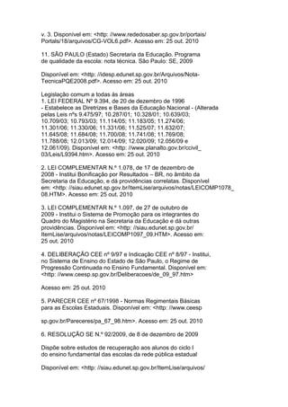 v. 3. Disponível em: <http: //www.rededosaber.sp.gov.br/portais/
Portals/18/arquivos/CG-VOL6.pdf>. Acesso em: 25 out. 2010
11. SÃO PAULO (Estado) Secretaria da Educação. Programa
de qualidade da escola: nota técnica. São Paulo: SE, 2009
Disponível em: <http: //idesp.edunet.sp.gov.br/Arquivos/Nota-
TecnicaPQE2008.pdf>. Acesso em: 25 out. 2010
Legislação comum a todas às áreas
1. LEI FEDERAL Nº 9.394, de 20 de dezembro de 1996
- Estabelece as Diretrizes e Bases da Educação Nacional - (Alterada
pelas Leis nºs 9.475/97; 10.287/01; 10.328/01; 10.639/03;
10.709/03; 10.793/03; 11.114/05; 11.183/05; 11.274/06;
11.301/06; 11.330/06; 11.331/06; 11.525/07; 11.632/07;
11.645/08; 11.684/08; 11.700/08; 11.741/08; 11.769/08;
11.788/08; 12.013/09; 12.014/09; 12.020/09; 12.056/09 e
12.061/09). Disponível em: <http: //www.planalto.gov.br/ccivil_
03/Leis/L9394.htm>. Acesso em: 25 out. 2010
2. LEI COMPLEMENTAR N.º 1.078, de 17 de dezembro de
2008 - Institui Bonificação por Resultados – BR, no âmbito da
Secretaria da Educação, e dá providências correlatas. Disponível
em: <http: //siau.edunet.sp.gov.br/ItemLise/arquivos/notas/LEICOMP1078_
08.HTM>. Acesso em: 25 out. 2010
3. LEI COMPLEMENTAR N.º 1.097, de 27 de outubro de
2009 - Institui o Sistema de Promoção para os integrantes do
Quadro do Magistério na Secretaria da Educação e dá outras
providências. Disponível em: <http: //siau.edunet.sp.gov.br/
ItemLise/arquivos/notas/LEICOMP1097_09.HTM>. Acesso em:
25 out. 2010
4. DELIBERAÇÃO CEE nº 9/97 e Indicação CEE nº 8/97 - Institui,
no Sistema de Ensino do Estado de São Paulo, o Regime de
Progressão Continuada no Ensino Fundamental. Disponível em:
<http: //www.ceesp.sp.gov.br/Deliberacoes/de_09_97.htm>
Acesso em: 25 out. 2010
5. PARECER CEE nº 67/1998 - Normas Regimentais Básicas
para as Escolas Estaduais. Disponível em: <http: //www.ceesp
sp.gov.br/Pareceres/pa_67_98.htm>. Acesso em: 25 out. 2010
6. RESOLUÇÃO SE N.º 92/2009, de 8 de dezembro de 2009
Dispõe sobre estudos de recuperação aos alunos do ciclo I
do ensino fundamental das escolas da rede pública estadual
Disponível em: <http: //siau.edunet.sp.gov.br/ItemLise/arquivos/
 