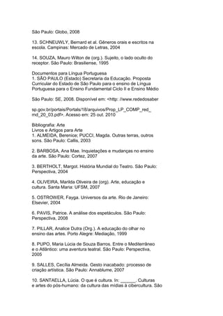 São Paulo: Globo, 2008
13. SCHNEUWLY, Bernard et al. Gêneros orais e escritos na
escola. Campinas: Mercado de Letras, 2004
14. SOUZA, Mauro Wilton de (org.). Sujeito, o lado oculto do
receptor. São Paulo: Brasiliense, 1995
Documentos para Língua Portuguesa
1. SÃO PAULO (Estado) Secretaria da Educação. Proposta
Curricular do Estado de São Paulo para o ensino de Língua
Portuguesa para o Ensino Fundamental Ciclo II e Ensino Médio
São Paulo: SE, 2008. Disponível em: <http: //www.rededosaber
sp.gov.br/portais/Portals/18/arquivos/Prop_LP_COMP_red_
md_20_03.pdf>. Acesso em: 25 out. 2010
Bibliografia: Arte
Livros e Artigos para Arte
1. ALMEIDA, Berenice; PUCCI, Magda. Outras terras, outros
sons. São Paulo: Callis, 2003
2. BARBOSA, Ana Mae. Inquietações e mudanças no ensino
da arte. São Paulo: Cortez, 2007
3. BERTHOLT, Margot. História Mundial do Teatro. São Paulo:
Perspectiva, 2004
4. OLIVEIRA, Marilda Oliveira de (org). Arte, educação e
cultura. Santa Maria: UFSM, 2007
5. OSTROWER, Fayga. Universos da arte. Rio de Janeiro:
Elsevier, 2004
6. PAVIS, Patrice. A análise dos espetáculos. São Paulo:
Perspectiva, 2008
7. PILLAR, Analice Dutra (Org.). A educação do olhar no
ensino das artes. Porto Alegre: Mediação, 1999
8. PUPO, Maria Lúcia de Souza Barros. Entre o Mediterrâneo
e o Atlântico: uma aventura teatral. São Paulo: Perspectiva,
2005
9. SALLES, Cecília Almeida. Gesto inacabado: processo de
criação artística. São Paulo: Annablume, 2007
10. SANTAELLA, Lúcia. O que é cultura. In: ______. Culturas
e artes do pós-humano: da cultura das mídias à cibercultura. São
 
