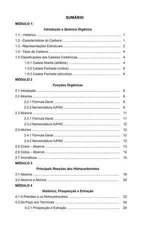 SUMÁRIO
MÓDULO 1:
                              Introdução a Química Orgânica
1.1 – Histórico .............................................................................................. 1
1.2 - Características do Carbono ................................................................. 1
1.3 - Representações Estruturais ................................................................ 2
1.4 - Tipos de Carbono ................................................................................ 4
1.5 Classificações das Cadeias Carbônicas ............................................... 4
          1.5.1 Cadeia Aberta (alifática) .......................................................... 4
          1.5.2 Cadeia Fechada (cíclica) ......................................................... 6
          1.5.3 Cadeia Fechada (alicíclica) ..................................................... 6
MÓDULO 2
                                       Funções Orgânicas
2.1 Introdução ............................................................................................. 8
2.2 Alcanos ................................................................................................. 8
         2.2.1 Fórmula Geral .......................................................................... 8
         2.2.2 Nomenclatura IUPAC ..............................................................                 9
2.3 Alcenos ................................................................................................. 11
         2.3.1 Fórmula Geral .......................................................................... 11
         2.3.2 Nomenclatura IUPAC ..............................................................                 12
2.4 Alcinos ..................................................................................................   12
         2.4.1 Fórmula Geral .......................................................................... 12
         2.4.2 Nomenclatura IUPAC ..............................................................                 13
2.5 Ciclos – Alcanos ...................................................................................         13
2.6 Ciclos – Alcenos ...................................................................................         14
2.7 Aromáticos ...........................................................................................       15
MÓDULO 3
                      Principais Reações dos Hidrocarbonetos
3.1 Alcanos ................................................................................................     18
3.2 Alcenos e Alcinos ................................................................................           20
MÓDULO 4
                            Histórico, Prospecção e Extração
4.1 O Petróleo e os Hidrocarbonetos ........................................................                     22
4.2 Do Poço aos Terminais .......................................................................                24
          4.2.1 Prospecção e Extração ........................................................... 24
 