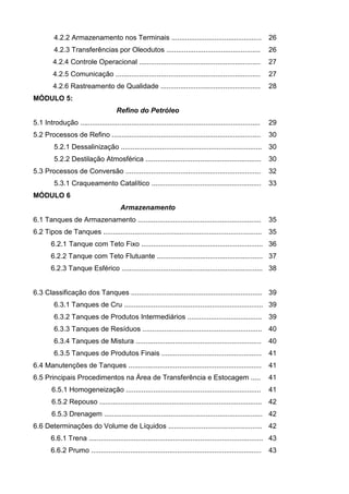 4.2.2 Armazenamento nos Terminais ..............................................                     26
         4.2.3 Transferências por Oleodutos ................................................                  26
         4.2.4 Controle Operacional ..............................................................            27
         4.2.5 Comunicação ..........................................................................         27
         4.2.6 Rastreamento de Qualidade ...................................................                  28
MÓDULO 5:
                                       Refino do Petróleo
5.1 Introdução ............................................................................................   29
5.2 Processos de Refino ............................................................................          30
         5.2.1 Dessalinização ........................................................................ 30
         5.2.2 Destilação Atmosférica ...........................................................             30
5.3 Processos de Conversão .....................................................................              32
         5.3.1 Craqueamento Catalítico ........................................................               33
MÓDULO 6
                                         Armazenamento
6.1 Tanques de Armazenamento ...............................................................                  35
6.2 Tipos de Tanques ................................................................................. 35
        6.2.1 Tanque com Teto Fixo .............................................................. 36
        6.2.2 Tanque com Teto Flutuante ...................................................... 37
        6.2.3 Tanque Esférico ........................................................................ 38


6.3 Classificação dos Tanques ................................................................... 39
         6.3.1 Tanques de Cru ....................................................................... 39
         6.3.2 Tanques de Produtos Intermediários ...................................... 39
         6.3.3 Tanques de Resíduos ............................................................. 40
         6.3.4 Tanques de Mistura ................................................................            40
         6.3.5 Tanques de Produtos Finais ...................................................                 41
6.4 Manutenções de Tanques ....................................................................               41
6.5 Principais Procedimentos na Área de Transferência e Estocagem .....                                       41
        6.5.1 Homogeneização .....................................................................            41
        6.5.2 Repouso ................................................................................... 42
        6.5.3 Drenagem ................................................................................. 42
6.6 Determinações do Volume de Líquidos ................................................ 42
        6.6.1 Trena ......................................................................................... 43
        6.6.2 Prumo .......................................................................................   43
 