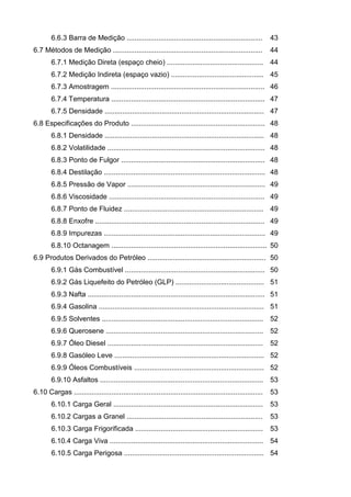 6.6.3 Barra de Medição .....................................................................           43
6.7 Métodos de Medição ............................................................................            44
        6.7.1 Medição Direta (espaço cheio) ................................................. 44
        6.7.2 Medição Indireta (espaço vazio) ............................................... 45
        6.7.3 Amostragem .............................................................................. 46
        6.7.4 Temperatura .............................................................................. 47
        6.7.5 Densidade ................................................................................. 47
6.8 Especificações do Produto .................................................................... 48
        6.8.1 Densidade ................................................................................. 48
        6.8.2 Volatilidade ................................................................................ 48
        6.8.3 Ponto de Fulgor ......................................................................... 48
        6.8.4 Destilação .................................................................................. 48
        6.8.5 Pressão de Vapor ...................................................................... 49
        6.8.6 Viscosidade ............................................................................... 49
        6.8.7 Ponto de Fluidez ....................................................................... 49
        6.8.8 Enxofre ...................................................................................... 49
        6.8.9 Impurezas .................................................................................. 49
        6.8.10 Octanagem ............................................................................... 50
6.9 Produtos Derivados do Petróleo ............................................................ 50
        6.9.1 Gás Combustível ....................................................................... 50
        6.9.2 Gás Liquefeito do Petróleo (GLP) ............................................. 51
        6.9.3 Nafta .......................................................................................... 51
        6.9.4 Gasolina .................................................................................... 51
        6.9.5 Solventes .................................................................................. 52
        6.9.6 Querosene ................................................................................ 52
        6.9.7 Óleo Diesel ...............................................................................      52
        6.9.8 Gasóleo Leve ............................................................................ 52
        6.9.9 Óleos Combustíveis .................................................................. 52
        6.9.10 Asfaltos ................................................................................... 53
6.10 Cargas ................................................................................................   53
        6.10.1 Carga Geral ............................................................................        53
        6.10.2 Cargas a Granel .....................................................................           53
        6.10.3 Carga Frigorificada .................................................................           53
        6.10.4 Carga Viva .............................................................................. 54
        6.10.5 Carga Perigosa ....................................................................... 54
 