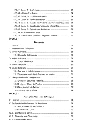 6.10.5.1 Classe 1 – Explosivos .......................................................... 54
        6.10.5.2 – Classe 2 – Gases .............................................................. 54
        6.10.5.3 Classe 3 - Líquidos Inflamáveis ........................................... 54
        6.10.5.4 Classe 4 - Sólidos Inflamáveis ............................................. 54
        6.10.5.5 Classe 5 - Substâncias Oxidantes ou Peróxidos Orgânicos. 54
        6.10.5.6 Classe 6 - Substâncias Tóxicas ou Infectantes ................... 55
        6.10.5.7 Classe 7 – Substâncias Radioativas ..................................                        55
        6.10.5.8 Substâncias Corrosivas ......................................................                55
        6.10.5.9 Substâncias e Materiais Perigosos Diversos ......................                            55
MÓDULO 7
                                             Transporte
7.1 Histórico ................................................................................................. 56
7.2 Experiência da Transpetro .................................................................... 57
7.3 Modal Dutoviário ................................................................................... 58
        7.3.1 Operação de Descarga ............................................................. 58
7.4 Modal Rodoviário .................................................................................. 59
        7.4.1 Carga e Descarga ...................................................................... 59
7.5 Modal Ferroviário .................................................................................. 60
7.6 Modal Hidroviário .................................................................................. 61
        7.6.1 Transporte de Cabotagem ........................................................ 61
        7.6.2 Sistema de Medição de Tanques em Navios ............................ 62
7.7 Principais Produtos Transportados ....................................................... 62
        7.7.1 Derivados Escuro de Petróleo .................................................. 62
        7.7.2 Derivados Claros de Petróleo ................................................... 63
        7.7.3 Gás Liquefeito de Petróleo .......................................................              63
        7.7.4 Gás Natural Liquefeito .............................................................. 63
MÓDULO 8
                          Princípios Básicos de Salvatagem
8.1 Histórico ................................................................................................ 64
8.2 Equipamentos Obrigatórios de Salvatagem .........................................                         64
        8.2.1 Embarcações de Sobrevivência ...............................................                    64
        8.2.2 Bóias Salva – Vidas .................................................................. 65
8.2.2.1 Distribuição a Bordo ........................................................................ 65
8.2.2.2 Dispositivos de Sinalização ............................................................. 65
8.2.3 Coletes Salva – Vidas ........................................................................ 66
 