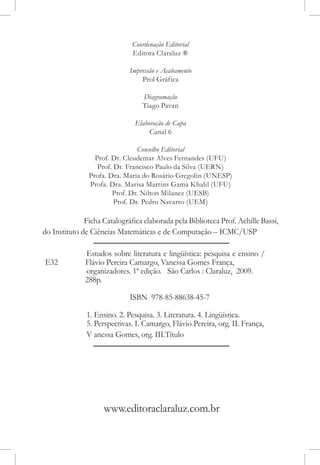 Coordenação Editorial
                              Editora Claraluz ®

                             Impressão e Acabamento
                                 Prol Gráfica

                                 Diagramação
                                 Tiago Pavan

                               Elaboração de Capa
                                    Canal 6

                                Conselho Editorial
                 Prof. Dr. Cleudemar Alves Fernandes (UFU)
                  Prof. Dr. Francisco Paulo da Silva (UERN)
               Profa. Dra. Maria do Rosário Gregolin (UNESP)
               Profa. Dra. Marisa Martins Gama Khalil (UFU)
                       Prof. Dr. Nilton Milanez (UESB)
                        Prof. Dr. Pedro Navarro (UEM)

              Ficha Catalográfica elaborada pela Biblioteca Prof. Achille Bassi,
do Instituto de Ciências Matemáticas e de Computação – ICMC/USP

              Estudos sobre literatura e lingüística: pesquisa e ensino /
E32           Flávio Pereira Camargo, Vanessa Gomes França,
              organizadores. 1ª edição. São Carlos : Claraluz, 2009.
              288p.

                             ISBN 978-85-88638-45-7

              1. Ensino. 2. Pesquisa. 3. Literatura. 4. Lingüística.
              5. Perspectivas. I. Camargo, Flávio Pereira, org. II. França,
              V anessa Gomes, org. III.Título




                    www.editoraclaraluz.com.br
 