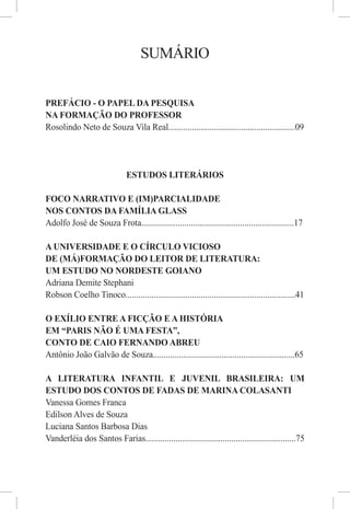 SUMÁRIO


PREFÁCIO - O PAPEL DA PESQUISA
NA FORMAÇÃO DO PROFESSOR
Rosolindo Neto de Souza Vila Real...........................................................09




                               ESTUDOS LITERÁRIOS

FOCO NARRATIVO E (IM)PARCIALIDADE
NOS CONTOS DA FAMÍLIA GLASS
Adolfo José de Souza Frota.......................................................................17

A UNIVERSIDADE E O CÍRCULO VICIOSO
DE (MÁ)FORMAÇÃO DO LEITOR DE LITERATURA:
UM ESTUDO NO NORDESTE GOIANO
Adriana Demite Stephani
Robson Coelho Tinoco...............................................................................41

O EXÍLIO ENTRE A FICÇÃO E A HISTÓRIA
EM “PARIS NÃO É UMA FESTA”,
CONTO DE CAIO FERNANDO ABREU
Antônio João Galvão de Souza..................................................................65

A LITERATURA INFANTIL E JUVENIL BRASILEIRA: UM
ESTUDO DOS CONTOS DE FADAS DE MARINA COLASANTI
Vanessa Gomes Franca
Edilson Alves de Souza
Luciana Santos Barbosa Dias
Vanderléia dos Santos Farias......................................................................75
 