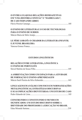 O ENTRE-LUGAR DAS RELAÇÕES HOMOAFETIVAS
EM “UMA HISTÓRIA CONFUSA” E “MADRUGADA”,
DE CAIO FERNANDO ABREU
Flávio Pereira Camargo............................................................................105

O ENSINO DE LITERATURA E O USO DE TECNOLOGIAS
PARA O ENSINO DE SURDOS
Márcia Maria de Melo Araújo..................................................................121

LE PÈRE LOBATÔ: O CRIADOR DA LITERATURA INFANTIL
E JUVENIL BRASILEIRA
Vanessa Gomes Franca.............................................................................129




                             ESTUDOS LINGUÍSTICOS

RELAÇÕES ENTRE LITERATURA, LINGUÍSTICA
E ENSINO DE PORTUGUÊS
Sinval Martins de Sousa Filho.................................................................149

A AMBIENTAÇÃO COMO UM ESPAÇO PARA A ATIVIDADE
DE FORMAÇÃO E ENSINO-APRENDIZAGEM
Márcia Sueli Pereira da Silva Schneider..................................................163

LINGUAGEM EM ANÁLISE COM FOCO EM NORMATIZAÇÕES
METALINGUÍSTICAS, ESTRATÉGIAS DISCURSIVAS
E SUAS IMPLICAÇÕES IDENTITÁRIAS: UM ESTUDO DE CASO
Pedro Eduardo de Lima............................................................................185

CONSTRUINDO E CONSTITUINDO O MUNDO EM
SIGNIFICADOS: UM ESTUDO DISCURSIVO SOBRE A
IDENTIDADE DO PROFESSOR E A EDUCAÇÃO NO BRASIL
Edna Miranda Santana.............................................................................219
 
