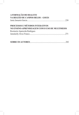 A FORMAÇÃO DO DIALETO
NA REGIÃO DE CAMPOS BELOS – GOIÁS
Junia Januaria Garcia...............................................................................239

PROCESSOS E MÉTODOS INTERATIVOS
NO ENSINO-APRENDIZAGEM COM O USO DE MULTIMEIOS
Rosimeire Aparecida Rodrigues
Jannekelly Alves Franco..........................................................................271


SOBRE OS AUTORES..........................................................................282
 