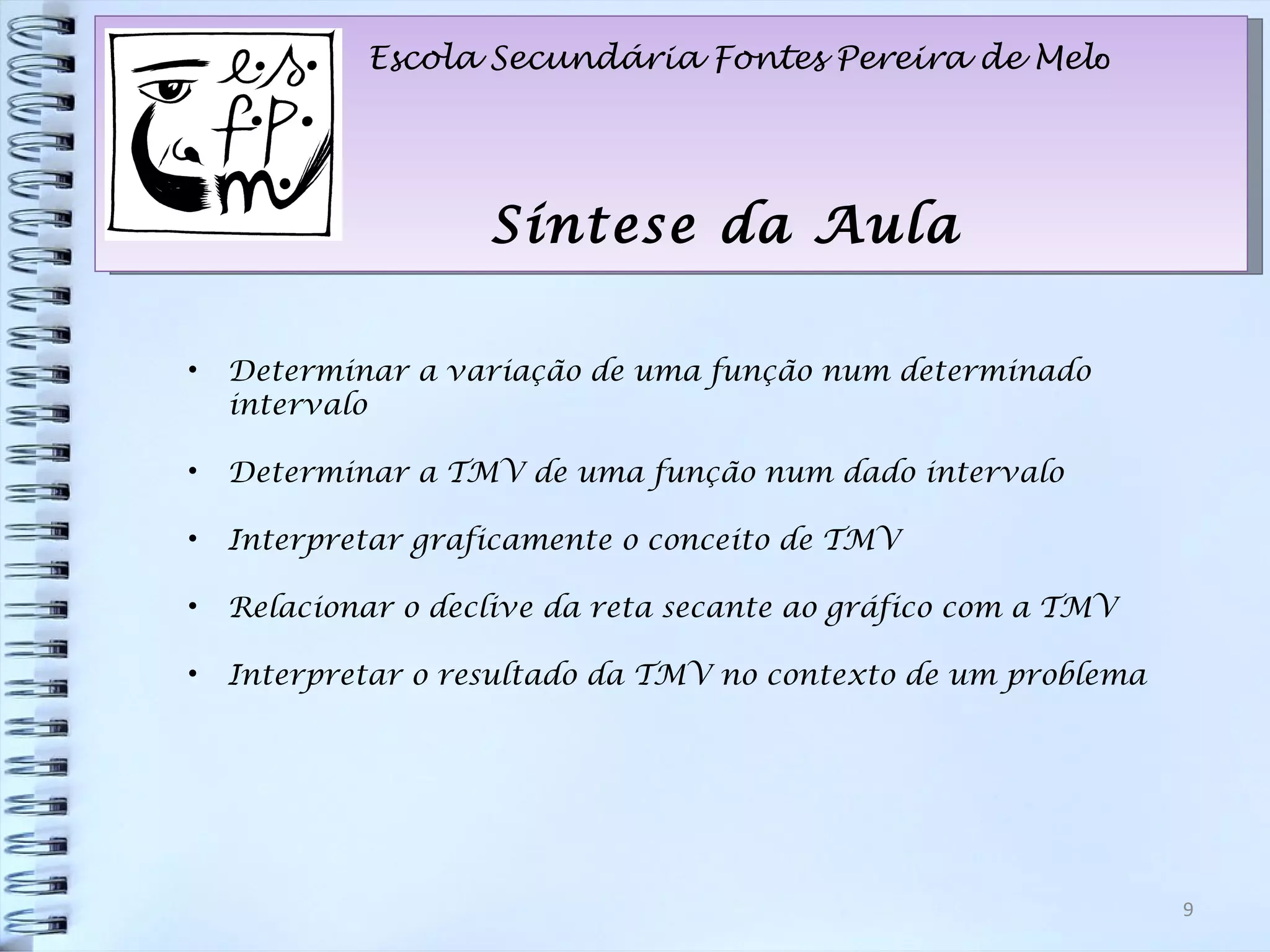 Escola Secundária Fontes Pereira de Mel o Síntese da Aula Determinar a variação de uma função num determinado intervalo Determinar a TMV de uma função num dado intervalo Interpretar graficamente o conceito de TMV Relacionar o declive da reta secante ao gráfico com a TMV Interpretar o resultado da TMV no contexto de um problema 