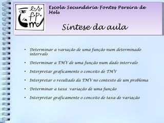 Escola Secundária Fontes Pereira de Mel o Síntese da aula Escola Secundária Fontes Pereira de Mel o Síntese da aula Determinar a variação de uma função num determinado intervalo Determinar a TMV de uma função num dado intervalo Interpretar graficamente o conceito de TMV Interpretar o resultado da TMV no contexto de um problema Determinar a taxa  variação de uma função Interpretar graficamente o conceito de taxa de variação 