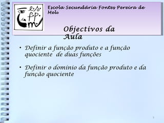 Escola Secundária Fontes Pereira de
         Melo



              Objectivos da
              Aula
• Definir a função produto e a função
  quociente de duas funções

• Definir o domínio da função produto e da
  função quociente




                                               3
 