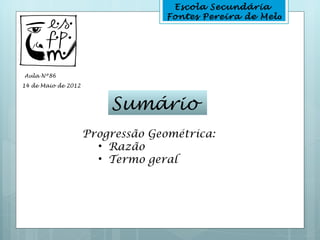 Escola Secundária
                                  Fontes Pereira de Melo




Aula Nº86
14 de Maio de 2012



                         Sumário
                     Progressão Geométrica:
                       • Razão
                       • Termo geral
 