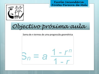 Escola Secundária
                            Fontes Pereira de Melo




Objectivo próxima aula
   Soma de n termos de uma progressão geométrica
 