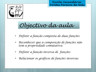 Escola Secundária
                         Fontes Pereira de Melo




    Objectivo da aula
•   Definir a função composta de duas funções

•   Reconhecer que a composição de funções não
    tem a propriedade comutativa

•   Definir a função inversa de funções

•   Relacionar os gráficos de funções inversas
 