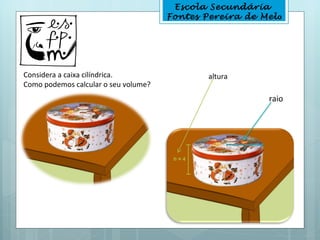 Escola Secundária
                                      Fontes Pereira de Melo




Considera a caixa cilíndrica.                 altura
Como podemos calcular o seu volume?
                                                         raio
 