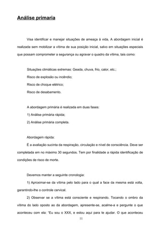 Análise primaria



      Visa identificar e manejar situações de ameaça à vida, A abordagem inicial é

realizada sem mobilizar a vítima de sua posição inicial, salvo em situações especiais

que possam comprometer a segurança ou agravar o quadro da vítima, tais como:



      Situações climáticas extremas: Geada, chuva, frio, calor, etc.;

      Risco de explosão ou incêndio;

      Risco de choque elétrico;

      Risco de desabamento.



      A abordagem primária é realizada em duas fases:

      1) Análise primária rápida;

      2) Análise primária completa.



      Abordagem rápida:

      É a avaliação sucinta da respiração, circulação e nível de consciência. Deve ser

completada em no máximo 30 segundos. Tem por finalidade a rápida identificação de

condições de risco de morte.



      Devemos manter a seguinte cronologia:

      1) Aproximar-se da vítima pelo lado para o qual a face da mesma está volta,

garantindo-lhe o controle cervical.

      2) Observar se a vítima está consciente e respirando. Tocando o ombro da

vítima do lado oposto ao da abordagem, apresente-se, acalme-a e pergunte o que

aconteceu com ela: “Eu sou o XXX, e estou aqui para te ajudar. O que aconteceu
                                          11
 