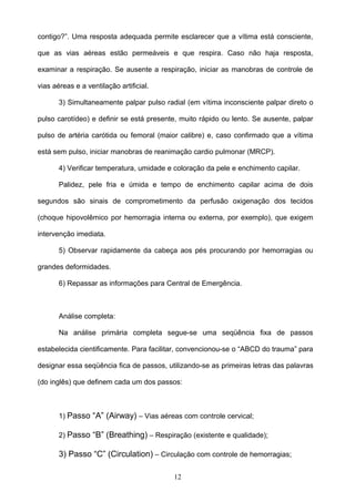 contigo?”. Uma resposta adequada permite esclarecer que a vítima está consciente,

que as vias aéreas estão permeáveis e que respira. Caso não haja resposta,

examinar a respiração. Se ausente a respiração, iniciar as manobras de controle de

vias aéreas e a ventilação artificial.

       3) Simultaneamente palpar pulso radial (em vítima inconsciente palpar direto o

pulso carotídeo) e definir se está presente, muito rápido ou lento. Se ausente, palpar

pulso de artéria carótida ou femoral (maior calibre) e, caso confirmado que a vítima

está sem pulso, iniciar manobras de reanimação cardio pulmonar (MRCP).

       4) Verificar temperatura, umidade e coloração da pele e enchimento capilar.

       Palidez, pele fria e úmida e tempo de enchimento capilar acima de dois

segundos são sinais de comprometimento da perfusão oxigenação dos tecidos

(choque hipovolêmico por hemorragia interna ou externa, por exemplo), que exigem

intervenção imediata.

       5) Observar rapidamente da cabeça aos pés procurando por hemorragias ou

grandes deformidades.

       6) Repassar as informações para Central de Emergência.



       Análise completa:

       Na análise primária completa segue-se uma seqüência fixa de passos

estabelecida cientificamente. Para facilitar, convencionou-se o “ABCD do trauma” para

designar essa seqüência fica de passos, utilizando-se as primeiras letras das palavras

(do inglês) que definem cada um dos passos:



       1) Passo “A” (Airway) – Vias aéreas com controle cervical;

       2) Passo “B” (Breathing) – Respiração (existente e qualidade);

       3) Passo “C” (Circulation) – Circulação com controle de hemorragias;

                                          12
 