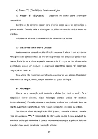 4) Passo “D” (Disability) – Estado neurológico;

       5) Passo “E” (Exposure) – Exposição da vítima (para abordagem

secundária).

       Lembre-se de somente passar para próximo passo após ter completado o

passo anterior. Durante toda a abordagem da vítima o controle cervical deve ser

mantido.

       Suspeitar de lesão de coluna cervical em toda vítima de trauma.



       A – Via Aéreas com Controle Cervical

       Após o controle cervical e a identificação, pergunte à vítima o que aconteceu.

Uma pessoa só consegue falar se tiver ar nos pulmões e se ele passar pelas cordas

vocais. Portanto, se a vítima responder normalmente, é porque as vias aéreas estão

permeáveis (passo "A" resolvido) e respiração espontânea (passo "B" resolvido).

Seguir para o passo "C".

       Se a vítima não responder normalmente, examinar as vias aéreas. Desobstruir

vias aéreas de sangue, vômito, corpos estranhos ou queda da língua.



       B – Respiração

       Checar se a respiração está presente e efetiva (ver, ouvir e sentir). Se a

respiração     estiver   ausente,   iniciar   respiração       artificial   (passo "B"   resolvido

temporariamente). Estando presente a respiração, analisar sua qualidade: lenta ou

rápida, superficial ou profunda, de ritmo regular ou irregular, silenciosa ou ruidosa.

       Se observar sinais de respiração difícil (rápida, profunda, ruidosa), reavaliar

vias aéreas (passo "A"). A necessidade de intervenção médica é muito provável. Se

observar sinais que antecedam a parada respiratória (respiração superficial, lenta ou

irregular), ficar atento para iniciar respiração artificial.


                                                13
 
