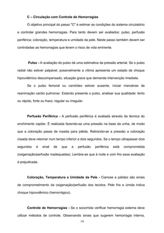 C – Circulação com Controle de Hemorragias

       O objetivo principal do passo "C" é estimar as condições do sistema circulatório

e controlar grandes hemorragias. Para tanto devem ser avaliados: pulso; perfusão

periférica; coloração, temperatura e umidade da pele. Neste passo também devem ser

controladas as hemorragias que levem o risco de vida eminente.



       Pulso - A avaliação do pulso dá uma estimativa da pressão arterial. Se o pulso

radial não estiver palpável, possivelmente a vítima apresenta um estado de choque

hipovolêmico descompensado, situação grave que demanda intervenção imediata.

       Se o pulso femoral ou carotídeo estiver ausente, iniciar manobras de

reanimação cardio pulmonar. Estando presente o pulso, analisar sua qualidade: lento

ou rápido, forte ou fraco, regular ou irregular.



       Perfusão Periférica - A perfusão periférica é avaliada através da técnica do

enchimento capilar. É realizada fazendo-se uma pressão na base da unha, de modo

que a coloração passe de rosada para pálida. Retirando-se a pressão a coloração

rosada deve retomar num tempo inferior a dois segundos. Se o tempo ultrapassar dois

segundos     é    sinal   de    que    a    perfusão   periférica   está   comprometida

(oxigenação/perfusão inadequadas). Lembre-se que à noite e com frio essa avaliação

é prejudicada.



       Coloração, Temperatura e Umidade da Pele - Cianose e palidez são sinais

de comprometimento da oxigenação/perfusão dos tecidos. Pele fria e úmida indica

choque hipovolêmico (hemorrágico).



       Controle de Hemorragias - Se o socorrista verificar hemorragia externa deve

utilizar métodos de controle. Observando sinais que sugerem hemorragia interna,
                                             14
 