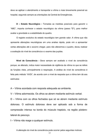 deve se agilizar o atendimento e transportar a vítima o mais brevemente possível ao

hospital, seguindo sempre as orientações da Central de Emergências.



      D – Estado Neurológico - Tomadas as medidas possíveis para garantir o

“ABC”, importa conhecer o estado neurológico da vítima (passo "D"), para melhor

avaliar a gravidade e a estabilidade do quadro.

      O registro evolutivo do estado neurológico tem grande valor. A vítima que não

apresente alterações neurológicas em uma analise rápida, pode vim a apresentar

certas alterações até o socorro chegar, para não alterarmos o quadro, deveu realizar

a avaliação do nível de consciência e o exame das pupilas.



      Nível de Consciência - Deve sempre ser avaliado o nível de consciência

porque, se alterado, indica maior necessidade de vigilância da vítima no que se refere

às funções vitais, principalmente à respiração. A análise do nível de consciência é

feita pelo método “AVDI”, de acordo com o nível de resposta que a vítima tem dá aos

estímulos:



A – Vítima acordada com resposta adequada ao ambiente.

V – Vítima adormecida. Os olhos se abrem mediante estímulo verbal.

D – Vítima com os olhos fechados que só se abrem mediante estímulo

doloroso. O estímulo doloroso deve ser aplicado sob a forma de

compressão intensa na borda do músculo trapézio, na região póstero-

lateral do pescoço.

I – Vítima não reage a qualquer estímulo.



      A alteração do nível de consciência pode ocorrer pelos seguintes motivos:
                                          15
 