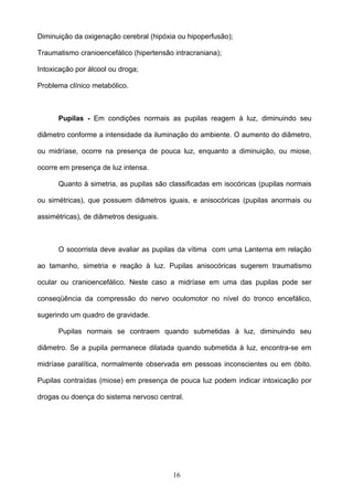 Diminuição da oxigenação cerebral (hipóxia ou hipoperfusão);

Traumatismo cranioencefálico (hipertensão intracraniana);

Intoxicação por álcool ou droga;

Problema clínico metabólico.



      Pupilas - Em condições normais as pupilas reagem à luz, diminuindo seu

diâmetro conforme a intensidade da iluminação do ambiente. O aumento do diâmetro,

ou midríase, ocorre na presença de pouca luz, enquanto a diminuição, ou miose,

ocorre em presença de luz intensa.

      Quanto à simetria, as pupilas são classificadas em isocóricas (pupilas normais

ou simétricas), que possuem diâmetros iguais, e anisocóricas (pupilas anormais ou

assimétricas), de diâmetros desiguais.



      O socorrista deve avaliar as pupilas da vítima com uma Lanterna em relação

ao tamanho, simetria e reação à luz. Pupilas anisocóricas sugerem traumatismo

ocular ou cranioencefálico. Neste caso a midríase em uma das pupilas pode ser

conseqüência da compressão do nervo oculomotor no nível do tronco encefálico,

sugerindo um quadro de gravidade.

      Pupilas normais se contraem quando submetidas à luz, diminuindo seu

diâmetro. Se a pupila permanece dilatada quando submetida à luz, encontra-se em

midríase paralítica, normalmente observada em pessoas inconscientes ou em óbito.

Pupilas contraídas (miose) em presença de pouca luz podem indicar intoxicação por

drogas ou doença do sistema nervoso central.




                                          16
 