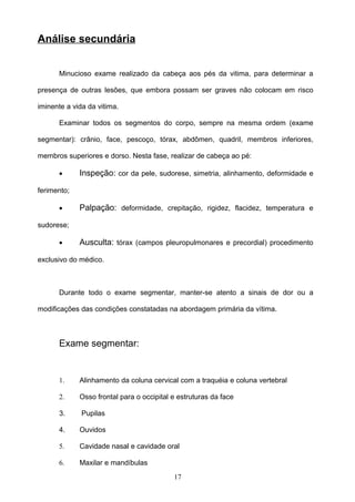Análise secundária


      Minucioso exame realizado da cabeça aos pés da vitima, para determinar a

presença de outras lesões, que embora possam ser graves não colocam em risco

iminente a vida da vitima.

      Examinar todos os segmentos do corpo, sempre na mesma ordem (exame

segmentar): crânio, face, pescoço, tórax, abdômen, quadril, membros inferiores,

membros superiores e dorso. Nesta fase, realizar de cabeça ao pé:

      •      Inspeção: cor da pele, sudorese, simetria, alinhamento, deformidade e

ferimento;

      •      Palpação: deformidade, crepitação, rigidez, flacidez, temperatura e

sudorese;

      •      Ausculta: tórax (campos pleuropulmonares e precordial) procedimento

exclusivo do médico.



      Durante todo o exame segmentar, manter-se atento a sinais de dor ou a

modificações das condições constatadas na abordagem primária da vítima.



      Exame segmentar:


      1.     Alinhamento da coluna cervical com a traquéia e coluna vertebral

      2.     Osso frontal para o occipital e estruturas da face

      3.      Pupilas

      4.     Ouvidos

      5.     Cavidade nasal e cavidade oral

      6.     Maxilar e mandíbulas
                                           17
 