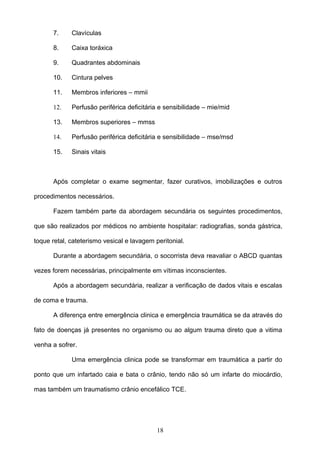 7.     Clavículas

      8.     Caixa toráxica

      9.     Quadrantes abdominais

      10.    Cintura pelves

      11.    Membros inferiores – mmii

      12.    Perfusão periférica deficitária e sensibilidade – mie/mid

      13.    Membros superiores – mmss

      14.    Perfusão periférica deficitária e sensibilidade – mse/msd

      15.    Sinais vitais



      Após completar o exame segmentar, fazer curativos, imobilizações e outros

procedimentos necessários.

      Fazem também parte da abordagem secundária os seguintes procedimentos,

que são realizados por médicos no ambiente hospitalar: radiografias, sonda gástrica,

toque retal, cateterismo vesical e lavagem peritonial.

      Durante a abordagem secundária, o socorrista deva reavaliar o ABCD quantas

vezes forem necessárias, principalmente em vítimas inconscientes.

      Após a abordagem secundária, realizar a verificação de dados vitais e escalas

de coma e trauma.

      A diferença entre emergência clinica e emergência traumática se da através do

fato de doenças já presentes no organismo ou ao algum trauma direto que a vitima

venha a sofrer.

             Uma emergência clinica pode se transformar em traumática a partir do

ponto que um infartado caia e bata o crânio, tendo não só um infarte do miocárdio,

mas também um traumatismo crânio encefálico TCE.




                                            18
 