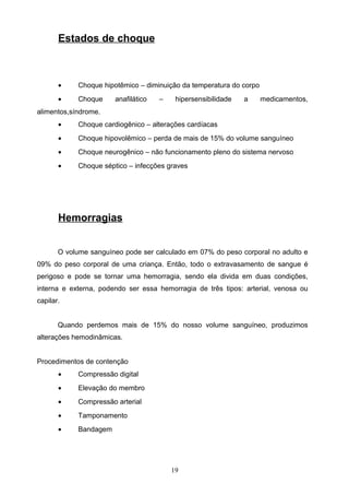 Estados de choque



       •    Choque hipotêmico – diminuição da temperatura do corpo
       •    Choque     anafilático   –    hipersensibilidade   a     medicamentos,
alimentos,síndrome.
       •    Choque cardiogênico – alterações cardíacas
       •    Choque hipovolêmico – perda de mais de 15% do volume sanguíneo
       •    Choque neurogênico – não funcionamento pleno do sistema nervoso
       •    Choque séptico – infecções graves




       Hemorragias


       O volume sanguíneo pode ser calculado em 07% do peso corporal no adulto e
09% do peso corporal de uma criança. Então, todo o extravasamento de sangue é
perigoso e pode se tornar uma hemorragia, sendo ela divida em duas condições,
interna e externa, podendo ser essa hemorragia de três tipos: arterial, venosa ou
capilar.


       Quando perdemos mais de 15% do nosso volume sanguíneo, produzimos
alterações hemodinâmicas.


Procedimentos de contenção
       •    Compressão digital
       •    Elevação do membro
       •    Compressão arterial
       •    Tamponamento
       •    Bandagem




                                         19
 