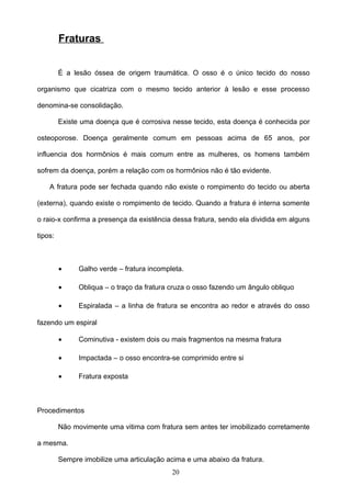 Fraturas


         É a lesão óssea de origem traumática. O osso é o único tecido do nosso

organismo que cicatriza com o mesmo tecido anterior à lesão e esse processo

denomina-se consolidação.

         Existe uma doença que é corrosiva nesse tecido, esta doença é conhecida por

osteoporose. Doença geralmente comum em pessoas acima de 65 anos, por

influencia dos hormônios é mais comum entre as mulheres, os homens também

sofrem da doença, porém a relação com os hormônios não é tão evidente.

    A fratura pode ser fechada quando não existe o rompimento do tecido ou aberta

(externa), quando existe o rompimento de tecido. Quando a fratura é interna somente

o raio-x confirma a presença da existência dessa fratura, sendo ela dividida em alguns

tipos:



         •     Galho verde – fratura incompleta.

         •     Obliqua – o traço da fratura cruza o osso fazendo um ângulo obliquo

         •     Espiralada – a linha de fratura se encontra ao redor e através do osso

fazendo um espiral

         •     Cominutiva - existem dois ou mais fragmentos na mesma fratura

         •     Impactada – o osso encontra-se comprimido entre si

         •     Fratura exposta



Procedimentos

         Não movimente uma vitima com fratura sem antes ter imobilizado corretamente

a mesma.

         Sempre imobilize uma articulação acima e uma abaixo da fratura.
                                            20
 