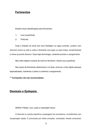 Ferimentos




      Existem duas classificações para ferimentos:


      1-    Leve (superficial)

      2-    Profundo.


      Faça a limpeza do local com soro fisiológico ou água corrente, curativo com

mercúrio cromo ou iodo e cubra o ferimento com gaze ou pano limpo, encaminhando

a vitima ao pronto Socorro. Caso haja hemorragia, contenha primeiro o sangramento.


      Não retire objetos inclusos de nenhum ferimento, mesmo que superficial.


      Nos casos de ferimentos abdominais e no tórax, procure o mais rápido pessoas

especializadas, mantenha a calma e contenha o sangramento.


** Torniquetes não são recomendados.




Desmaio e Epilepsia




      SINAIS: Palidez, suor, pulso e respiração fracos.


      O desmaio é a perda repentina e passageira da consciência, normalmente com

recuperação rápida. É provocada por fortes emoções, ansiedade, tensão emocional,

                                          22
 