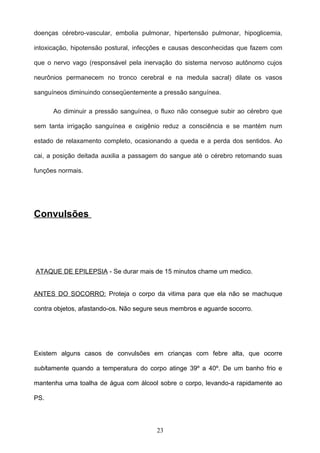 doenças cérebro-vascular, embolia pulmonar, hipertensão pulmonar, hipoglicemia,

intoxicação, hipotensão postural, infecções e causas desconhecidas que fazem com

que o nervo vago (responsável pela inervação do sistema nervoso autônomo cujos

neurônios permanecem no tronco cerebral e na medula sacral) dilate os vasos

sanguíneos diminuindo conseqüentemente a pressão sanguínea.

      Ao diminuir a pressão sanguínea, o fluxo não consegue subir ao cérebro que

sem tanta irrigação sanguínea e oxigênio reduz a consciência e se mantém num

estado de relaxamento completo, ocasionando a queda e a perda dos sentidos. Ao

cai, a posição deitada auxilia a passagem do sangue até o cérebro retomando suas

funções normais.




Convulsões




ATAQUE DE EPILEPSIA - Se durar mais de 15 minutos chame um medico.


ANTES DO SOCORRO: Proteja o corpo da vitima para que ela não se machuque

contra objetos, afastando-os. Não segure seus membros e aguarde socorro.




Existem alguns casos de convulsões em crianças com febre alta, que ocorre

subitamente quando a temperatura do corpo atinge 39º a 40º. De um banho frio e

mantenha uma toalha de água com álcool sobre o corpo, levando-a rapidamente ao

PS.




                                        23
 