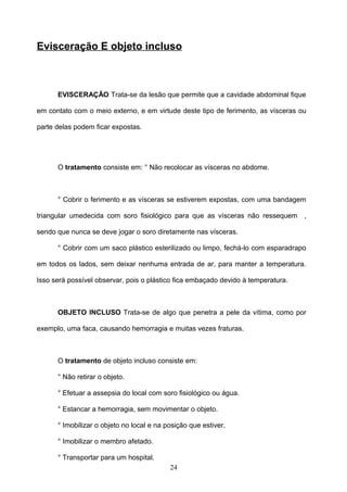 Evisceração E objeto incluso



      EVISCERAÇÃO Trata-se da lesão que permite que a cavidade abdominal fique

em contato com o meio externo, e em virtude deste tipo de ferimento, as vísceras ou

parte delas podem ficar expostas.




      O tratamento consiste em: ° Não recolocar as vísceras no abdome.



      ° Cobrir o ferimento e as vísceras se estiverem expostas, com uma bandagem

triangular umedecida com soro fisiológico para que as vísceras não ressequem ,

sendo que nunca se deve jogar o soro diretamente nas vísceras.

      ° Cobrir com um saco plástico esterilizado ou limpo, fechá-lo com esparadrapo

em todos os lados, sem deixar nenhuma entrada de ar, para manter a temperatura.

Isso será possível observar, pois o plástico fica embaçado devido à temperatura.



      OBJETO INCLUSO Trata-se de algo que penetra a pele da vítima, como por

exemplo, uma faca, causando hemorragia e muitas vezes fraturas.



      O tratamento de objeto incluso consiste em:

      ° Não retirar o objeto.

      ° Efetuar a assepsia do local com soro fisiológico ou água.

      ° Estancar a hemorragia, sem movimentar o objeto.

      ° Imobilizar o objeto no local e na posição que estiver,

      ° Imobilizar o membro afetado.

      ° Transportar para um hospital.
                                           24
 