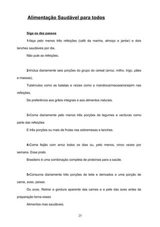 Alimentação Saudável para todos


      Siga os dez passos

      1-faça pelo menos três refeições (café da manha, almoço e jantar) e dois

lanches saudáveis por dia.

      Não pule as refeições.



      2-Inclua diariamente seis porções do grupo do cereal (arroz, milho, trigo, pães

e massas),

      Tubérculos como as batatas e raízes como a mandioca/macaxeira/aipim nas

refeições.

      De preferência aos grãos integrais e aos alimentos naturais.



      3-Coma diariamente pelo menos três porções de legumes e verduras como

parte das refeições

      E três porções ou mais de frutas nas sobremesas e lanches.



      4-Coma feijão com arroz todos os dias ou, pelo menos, cinco vezes por

semana. Esse prato

      Brasileiro é uma combinação completa de proteínas para a saúde.



      5-Consuma diariamente três porções de leite e derivados e uma porção de

carne, aves, peixes

      Ou ovos. Retirar a gordura aparente das carnes e a pele das aves antes da

preparação torna esses

      Alimentos mas saudáveis.


                                          25
 