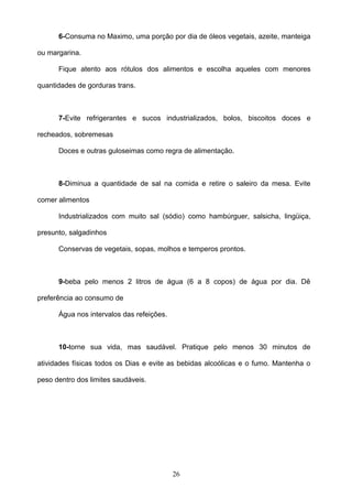 6-Consuma no Maximo, uma porção por dia de óleos vegetais, azeite, manteiga

ou margarina.

      Fique atento aos rótulos dos alimentos e escolha aqueles com menores

quantidades de gorduras trans.



      7-Evite refrigerantes e sucos industrializados, bolos, biscoitos doces e

recheados, sobremesas

      Doces e outras guloseimas como regra de alimentação.



      8-Diminua a quantidade de sal na comida e retire o saleiro da mesa. Evite

comer alimentos

      Industrializados com muito sal (sódio) como hambúrguer, salsicha, lingüiça,

presunto, salgadinhos

      Conservas de vegetais, sopas, molhos e temperos prontos.



      9-beba pelo menos 2 litros de água (6 a 8 copos) de água por dia. Dê

preferência ao consumo de

      Água nos intervalos das refeições.



      10-torne sua vida, mas saudável. Pratique pelo menos 30 minutos de

atividades físicas todos os Dias e evite as bebidas alcoólicas e o fumo. Mantenha o

peso dentro dos limites saudáveis.




                                           26
 