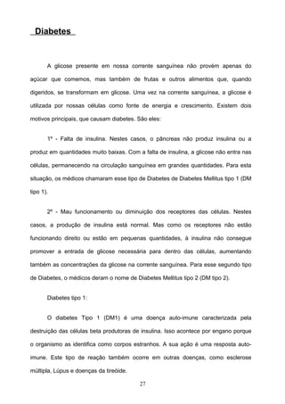 Diabetes


       A glicose presente em nossa corrente sanguínea não provém apenas do

açúcar que comemos, mas também de frutas e outros alimentos que, quando

digeridos, se transformam em glicose. Uma vez na corrente sanguínea, a glicose é

utilizada por nossas células como fonte de energia e crescimento. Existem dois

motivos principais, que causam diabetes. São eles:


       1º - Falta de insulina. Nestes casos, o pâncreas não produz insulina ou a

produz em quantidades muito baixas. Com a falta de insulina, a glicose não entra nas

células, permanecendo na circulação sanguínea em grandes quantidades. Para esta

situação, os médicos chamaram esse tipo de Diabetes de Diabetes Mellitus tipo 1 (DM

tipo 1).


       2º - Mau funcionamento ou diminuição dos receptores das células. Nestes

casos, a produção de insulina está normal. Mas como os receptores não estão

funcionando direito ou estão em pequenas quantidades, à insulina não consegue

promover a entrada de glicose necessária para dentro das células, aumentando

também as concentrações da glicose na corrente sanguínea. Para esse segundo tipo

de Diabetes, o médicos deram o nome de Diabetes Mellitus tipo 2 (DM tipo 2).


       Diabetes tipo 1:


       O diabetes Tipo 1 (DM1) é uma doença auto-imune caracterizada pela

destruição das células beta produtoras de insulina. Isso acontece por engano porque

o organismo as identifica como corpos estranhos. A sua ação é uma resposta auto-

imune. Este tipo de reação também ocorre em outras doenças, como esclerose

múltipla, Lúpus e doenças da tireóide.

                                         27
 
