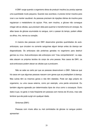 A DM1 surge quando o organismo deixa de produzir insulina (ou produz apenas

uma quantidade muito pequena. Quando isso acontece, é preciso tomar insulina para

viver e se manter saudável. As pessoas precisam de injeções diárias de insulina para

regularizar o metabolismo do açúcar. Pois, sem insulina, a glicose não consegue

chegar até as células, que precisam dela para queimar e transformá-la em energia. As

altas taxas de glicose acumulada no sangue, com o passar do tempo, podem afetar

os olhos, rins, nervos ou coração.


      A maioria das pessoas com DM1 desenvolve grandes quantidades de auto-

anticorpos, que circulam na corrente sanguínea algum tempo antes da doença ser

diagnosticada. Os anticorpos são proteínas geradas no organismo para destruir

germes ou vírus. Auto-anticorpos são anticorpos com “mau comportamento”, ou seja,

eles atacam os próprios tecidos do corpo de uma pessoa. Nos casos de DM1, os

auto-anticorpos podem atacar as células que a produzem.


      Não se sabe ao certo por que as pessoas desenvolvem o DM1. Sabe-se que

há casos em que algumas pessoas nascem com genes que as predispõem à doença.

Mas outras têm os mesmos genes e não têm diabetes. Pode ser algo próprio do

organismo, ou uma causa externa, como por exemplo, uma perda emocional. Ou

também alguma agressão por determinados tipos de vírus como o cocsaquie. Outro

dado é que, no geral, é mais freqüente em pessoas com menos de 35 anos, mas vale

lembrar que ela pode surgir em qualquer idade.


      Sintomas (DM1)


      Pessoas com níveis altos ou mal controlados de glicose no sangue podem

apresentar:




                                         28
 