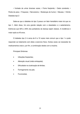 • Vontade de urinar diversas vezes; • Fome freqüente; • Sede constante; •

Perda de peso; • Fraqueza; • Nervosismo; • Mudanças de humor; • Náusea; • Vômito

Diabetes tipo 2


      Sabe-se que o diabetes do tipo 2 possui um fator hereditário maior do que no

tipo 1. Além disso, há uma grande relação com a obesidade e o sedentarismo.

Estima-se que 60% a 90% dos portadores da doença sejam obesos. A incidência é

maior após os 40 anos.


      O diabetes tipo 2 é cerca de 8 a 10 vezes mais comum que o tipo 1 e pode

responder ao tratamento com dieta e exercício físico. Outras vezes vai necessitar de

medicamentos orais e, por fim, a combinação destes com a insulina.


      Principais Sintomas:


      •      Infecções freqüentes;

      •      Alteração visual (visão embaçada);

      •      Dificuldade na cicatrização de feridas;

      •      Formigamento nos pés;

      •      Furunculose.




                                           29
 