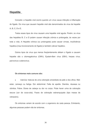 Hepatite

       Conceito: a hepatite viral ocorre quando um vírus causa infecção e inflamação

do fígado. Os vírus que causam hepatite viral são denominados de vírus da hepatite

A, B, C, D e E.

       Todos esses tipos de vírus causam uma hepatite viral aguda. Porém, os vírus

das hepatites B, C e D podem causar infecção crônica e prolongada, às vezes por

toda a vida. A Hepatite crônica (ou prolongada) pode causar cirrose, insuficiência

hepática (mau funcionamento do fígado) e também câncer hepático.


       Outros tipos de vírus que menos freqüentemente afetam o fígado e causam

hepatite são o citomegalovirus (CMV); Epstein-Barr vírus (EBV), herpes vírus;

parvovirus e adenovirus.




       Os sintomas mais comuns são:


       •       Icterícia: trata-se de uma coloração amarelada da pele e dos olhos. Mal-

estar, cansaço ou fadiga. Dor abdominal. Falta de apetite. Diarréia, náuseas ou

vômitos. Febre. Dores de cabeça ou dor no corpo. Pode haver urina de coloração

escura (cor de coca-cola). Fezes de coloração esbranquiçada (tipo massa de

vidraceiro).


       Os sintomas variam de acordo com o organismo de cada pessoa. Entretanto,

algumas pessoas podem não ter sintomas.




                                            30
 