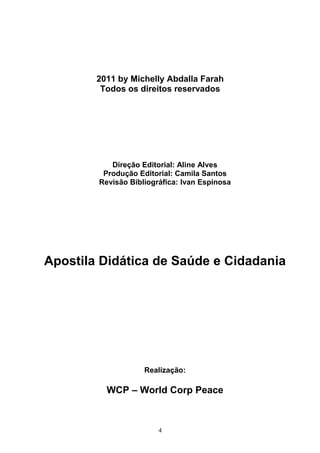 2011 by Michelly Abdalla Farah
         Todos os direitos reservados




           Direção Editorial: Aline Alves
         Produção Editorial: Camila Santos
        Revisão Bibliográfica: Ivan Espinosa




Apostila Didática de Saúde e Cidadania




                    Realização:

          WCP – World Corp Peace



                        4
 
